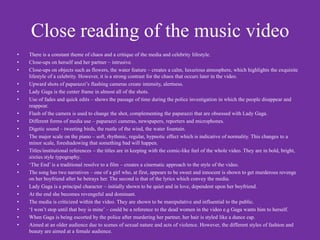 Close reading of the music video
•   There is a constant theme of chaos and a critique of the media and celebrity lifestyle.
•   Close-ups on herself and her partner – intrusive.
•   Close-ups on objects such as flowers, the water feature – creates a calm, luxurious atmosphere, which highlights the exquisite
    lifestyle of a celebrity. However, it is a strong contrast for the chaos that occurs later in the video.
•   Upward shots of paparazzi’s flashing cameras create intensity, alertness.
•   Lady Gaga is the center frame in almost all of the shots.
•   Use of fades and quick edits – shows the passage of time during the police investigation in which the people disappear and
    reappear.
•   Flash of the camera is used to change the shot, complementing the paparazzi that are obsessed with Lady Gaga.
•   Different forms of media use – paparazzi cameras, newspapers, reporters and microphones.
•   Digetic sound – tweeting birds, the rustle of the wind, the water fountain.
•   The major scale on the piano – soft, rhythmic, regular, hypnotic effect which is indicative of normality. This changes to a
    minor scale, foreshadowing that something bad will happen.
•   Titles/institutional references – the titles are in keeping with the comic-like feel of the whole video. They are in bold, bright,
    sixties style typography.
•   ‘The End’ is a traditional resolve to a film – creates a cinematic approach to the style of the video.
•   The song has two narratives – one of a girl who, at first, appears to be sweet and innocent is shown to get murderous revenge
    on her boyfriend after he betrays her. The second is that of the lyrics which convey the media.
•   Lady Gaga is a principal character – initially shown to be quiet and in love, dependent upon her boyfriend.
•   At the end she becomes revengeful and dominant.
•   The media is criticized within the video. They are shown to be manipulative and influential to the public.
•   ‘I won’t stop until that boy is mine’ – could be a reference to the dead women in the video e.g Gaga wants him to herself.
•   When Gaga is being escorted by the police after murdering her partner, her hair is styled like a dunce cap.
•   Aimed at an older audience due to scenes of sexual nature and acts of violence. However, the different styles of fashion and
    beauty are aimed at a female audience.
 