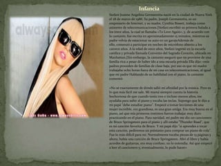 Infancia
Stefani Joanne Angelina Germanotta nació en la ciudad de Nueva York
el 28 de marzo de 1986. Su padre, Joseph Germanotta, es un
empresario de Internet, y su madre, Cynthia Bissett, trabaja como
asistente de telecomunicaciones.[Stefani escribió su primera balada a
los trece años, la cual se llamaba «To Love Again», y, de acuerdo con
la cantante, fue escrita en aproximadamente 15 minutos, mientras su
padre volvía de estacionar su auto en un garajeAdemás de
ello, comenzó a participar en noches de micrófono abierto a los
catorce años. A la edad de once años, Stefani ingresó en la escuela
católica y privada llamada Convento del Sagrado Corazón, ubicada en
Manhattan.[Sin embargo, la cantante aseguró que no proviene de una
familia rica a pesar de haber ido a una escuela privada Ella dijo: «mis
padres proceden de familias de clase baja, por eso es que mi madre
trabajaba ocho horas fuera de mi casa en telecomunicaciones, al igual
que mi padre Hablando de su habilidad con el piano, la cantante
comentó:

«No sé exactamente de dónde salió mi afinidad por la música. Pero es
lo que más fácil me sale. Mi mamá siempre cuenta la historia
bochornosa de que cuando tenía tres o incluso menos años, me
ayudaba para subir al piano y tocaba las teclas. Supongo que le dijo a
mi papá "debe estudiar piano". Empecé a tomar lecciones de una
mujer increíble, era grandiosa, es una gran amiga. Era muy buena en el
piano, así que mis primeros instintos fueron trabajar muy duro
practicando en el piano. Para navidad, mi padre me dio un cancionero
de Bruce Springsteen para el piano y allí estaba "Thunder Road", que
es mi canción favorita de Bruce. Y mi papá dijo "si aprendes a tocar
esta canción, pediremos un préstamo para comprar un piano de cola".
Fue lo más difícil para mí. Normalmente tocaba piezas de 15 páginas y
ahora, había una canción de Bruce Springsteen. Abrí el libro y había
acordes de guitarras, era muy confuso, no lo entendía. Así que empecé
a leer el cancionero y, eventualmente, lo pude hacer»
 