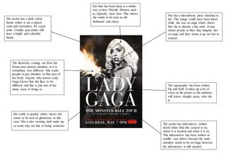 The poster has a dark colour
theme which is not a typical
code and convention for a pop
artist. Usually pop artists will
have a bright and colourful
theme.
Her hair has been done is a similar
way to how Marylin Monroe used
to, typically, have hers. This shows
she wants to be seen as old
fashioned and classy.
The typography has been written
big and bold. It takes up a lot of
room on the poster so the audience
will know, straight away, who she
is.
She has a microphone piece attached to
her. This image could have been taken
while she was on stage which shows
that she is already a big artist. It may
attract people as they may imagine her
on stage and then wants to go see her in
concert.
The fireworks coming out from her
breast area attracts attention as it is
something very different. She wants
people to pay attention to that area of
her body. Anyone who knows Lady
Gaga knows that she likes to be
different and this is just one of her
many ways of doing so.
Her outfit is sparkly which shows she
wants to be seen as glamorous in this
case. She is also wearing dark make up
so some may see this as being seductive.
The poster has information written
about when what the concert is on,
where it is located and when it is on.
This information has been written in
smaller case letters because the main
attention needs to be on Gaga however
the information is still needed.