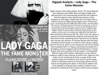Digipak Analysis – Lady Gaga – The
Fame Monster
Gaga’s reissue of her debut album ‘Fame’, The Fame Monster
was released in late 2009. With an image of Gaga with
abnormal hair, this automatically familiarizes the audience
with the advert as they identify the craziness of her
appearance with Gaga. Underneath the first image there is
another picture of Gaga looking slightly more normal than
usual, connoting the two different sides of her, and therefore
the record, something which I find very intriguing as she is
essentially creating a double persona with a single poster.
Gaga’s ability to personalize anything really shows in this
poster as the use of as simple yet impactful font with her
name and album title across the title. Due to her star status, a
typical fan would automatically recognize and associate the
font with the star, something which I would strive to achieve
with my own star persona. A common feature that has been
included onto the poster is a criticism of the album, singing
praise to the artist, which in turn boosts the sale of the record,
due to peoples faith in critiques, particularly coming from a
prestigious musical magazine like the Rolling Stone. A clever
feature they have included onto the poster is showing both
different types of the album, allowing for a more diverse
audience range to show interest. As well as this, Gaga has also
made sure to include the fact that a couple of her most
popular songs are included on the record, and this being
shown on the poster proves to the buying audience that it
may be worth getting the album. A final touch added is the
‘now available at all good music retailers’, which in turns
attempts to emphasize that the album itself consists of good
music.
 