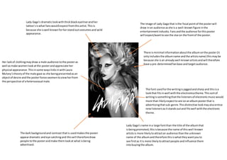 The image of Lady Gaga that isthe focal pointof the posterwill
draw inan audience asshe isa well-knownfigure inthe
entertainmentindustry.Fansandthe audience forthisposter
will expect/wanttosee the staron the frontof the poster.
The font usedforthe writingisjaggedandsharp and thisisa
lookthat fitsinwell withthe electronicatheme.Thissortof
writingissomethingthatthe listenersof electronicmusicwould
more than likelyexpecttosee onanalbumposterthat is
advertisingthatsub-genre.Thisdistinctive lookmayalsoentice
newlistenersasitstandsoutand fitswell withthe electronic
theme.
The dark backgroundand contrast thatis usedmakesthe poster
appeardramatic andeye catchingand thiswill thereforedraw
people tothe posterandmake themlookat what isbeing
advertised.
Lady Gaga’s dramaticlookwiththickblackeyelinerandher
tattoo’siswhat fanswouldexpectfromthisartist.Thisis
because she iswell knownforherstandoutcostumesand wild
appearance.
Her lackof clothingmaydraw a male audience tothe posteras
well asmake womenlookatthe posterandappreciate her
physical appearance.Thisinsome wayslinksinwithLaura
Mulvey’stheoryof the male gaze as she beingpresentedasan
objectof desire andthe posterforceswomentoviewherfrom
the perspective of aheterosexual male.
There isminimal informationaboutthe albumonthe poster(it
onlyincludesthe albumname andthe artistsname) thismaybe
because she isan alreadywell-knownartistsandwill therefore
have a pre-determinedfanbase andtargetaudience.
Lady Gaga’s name ina large fontthan the title of the albumthat
isbeingpromoted,thisisbecause the name of thiswell-known
artistsis more likelytoattractan audience thanthe unknown
name of the albumandtherefore thisiswhattheywantyouto
see firstas itis more likelytoattractpeople andinfluence them
intobuyingthe album.
 