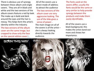 There is obvious use of synergy
between these album and single
covers. They are all in black and
white and the two versions of the
album covers feature a red lip look.
The make-up is bold and dark
around the eyes and the hair is
messy. This helps form the artist’s
identity within the industry.
The two versions of the album
cover are the same image, but
cropped to show only the face
on the special edition cover.

All of the covers use a
direct mode of address
to attract the audience
The two versions of the
album cover are very
aggressive looking. The
use of the bike gives a
sense of power .
The main image on all of
the covers is of the artist –
she is always looking
directly towards the
audience.

The fonts used on the
covers differ, usually the
fonts would be the same or
very similar to help provide
synergy between the
products and make them
easily identifiable.
All of the covers use a
black background, this
makes the artist stand out
more and shows her
importance.

 