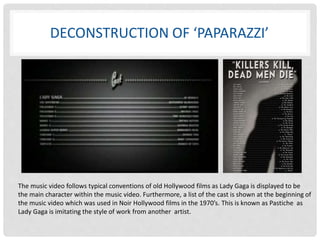 DECONSTRUCTION OF ‘PAPARAZZI’ 
The music video follows typical conventions of old Hollywood films as Lady Gaga is displayed to be 
the main character within the music video. Furthermore, a list of the cast is shown at the beginning of 
the music video which was used in Noir Hollywood films in the 1970’s. This is known as Pastiche as 
Lady Gaga is imitating the style of work from another artist. 
 