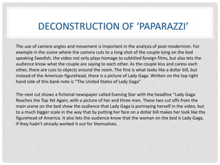 DECONSTRUCTION OF ‘PAPARAZZI’ 
The use of camera angles and movement is important in the analysis of post-modernism. For 
example in the scene where the camera cuts to a long shot of the couple lying on the bed 
speaking Swedish, the video not only plays homage to subtitled foreign films, but also lets the 
audience know what the couple are saying to each other. As the couple kiss and caress each 
other, there are cuts to objects around the room. The first is what looks like a dollar bill, but 
instead of the American figurehead, there is a picture of Lady Gaga. Written on the top right 
hand side of this bank note is “The United States of Lady Gaga” 
The next cut shows a fictional newspaper called Evening Star with the headline “Lady Gaga 
Reaches the Top Yet Again, with a picture of her and three men. These two cut offs from the 
main scene on the bed show the audience that Lady Gaga is portraying herself in the video, but 
to a much bigger scale in the way that by putting her face on a dollar bill makes her look like the 
figurehead of America. It also lets the audience know that the woman on the bed is Lady Gaga, 
if they hadn’t already worked it out for themselves. 
 