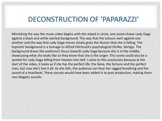 DECONSTRUCTION OF ‘PAPARAZZI’ 
Mimicking the way the music video begins with the wiped in circle, one scene shows Lady Gaga 
against a black and white swirled background. The way that the colours swirl against one 
another and the way that Lady Gaga moves slowly gives the illusion that she is falling. The 
hypnotic background is a homage to Alfred Hitchcock’s psychological thriller, Vertigo. The 
background draws the audience’s focus towards Lady Gaga because she is in the middle, 
showcasing what she looks like so they know that she is the singer. This scene could also be a 
symbol for Lady Gaga falling from Heaven into Hell. I came to this conclusion because at the 
start of the video, it looks as if she has the perfect life; the fame, the fortune and the perfect 
man, but now she’s lost it all. As she falls, the audience can hear her ragged breathing and the 
sound of a heartbeat. These sounds would have been added in at post production, making them 
non-diegetic sounds. 
