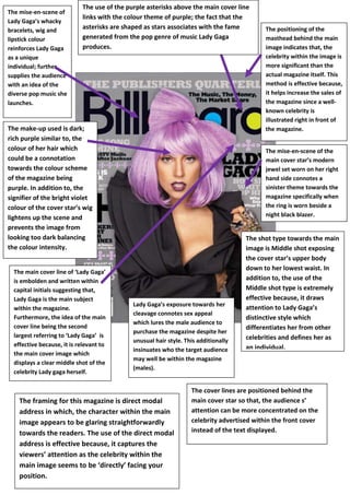 The mise-en-scene of
Lady Gaga’s whacky
bracelets, wig and
lipstick colour
reinforces Lady Gaga
as a unique
individual; further
supplies the audience
with an idea of the
diverse pop music she
launches.

The use of the purple asterisks above the main cover line
links with the colour theme of purple; the fact that the
asterisks are shaped as stars associates with the fame
generated from the pop genre of music Lady Gaga
produces.

The make-up used is dark;
rich purple similar to, the
colour of her hair which
could be a connotation
towards the colour scheme
of the magazine being
purple. In addition to, the
signifier of the bright violet
colour of the cover star’s wig
lightens up the scene and
prevents the image from
looking too dark balancing
the colour intensity.

The main cover line of ‘Lady Gaga’
is embolden and written within
capital initials suggesting that,
Lady Gaga is the main subject
within the magazine.
Furthermore, the idea of the main
cover line being the second
largest referring to ‘Lady Gaga’ is
effective because, it is relevant to
the main cover image which
displays a clear middle shot of the
celebrity Lady gaga herself.

The positioning of the
masthead behind the main
image indicates that, the
celebrity within the image is
more significant than the
actual magazine itself. This
method is effective because,
it helps increase the sales of
the magazine since a wellknown celebrity is
illustrated right in front of
the magazine.
The mise-en-scene of the
main cover star’s modern
jewel set worn on her right
hand side connotes a
sinister theme towards the
magazine specifically when
the ring is worn beside a
night black blazer.

Lady Gaga’s exposure towards her
cleavage connotes sex appeal
which lures the male audience to
purchase the magazine despite her
unusual hair style. This additionally
insinuates who the target audience
may well be within the magazine
(males).

The framing for this magazine is direct modal
address in which, the character within the main
image appears to be glaring straightforwardly
towards the readers. The use of the direct modal
address is effective because, it captures the
viewers’ attention as the celebrity within the
main image seems to be ‘directly’ facing your
position.

The shot type towards the main
image is Middle shot exposing
the cover star’s upper body
down to her lowest waist. In
addition to, the use of the
Middle shot type is extremely
effective because, it draws
attention to Lady Gaga’s
distinctive style which
differentiates her from other
celebrities and defines her as
an individual.

The cover lines are positioned behind the
main cover star so that, the audience s’
attention can be more concentrated on the
celebrity advertised within the front cover
instead of the text displayed.

 