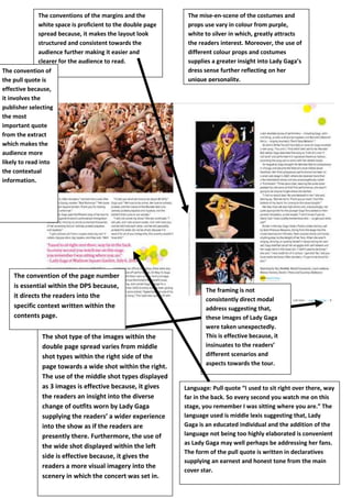 The conventions of the margins and the
white space is proficient to the double page
spread because, it makes the layout look
structured and consistent towards the
audience further making it easier and
clearer for the audience to read.
The convention of
the pull quote is
effective because,
it involves the
publisher selecting
the most
important quote
from the extract
which makes the
audience more
likely to read into
the contextual
information.

The convention of the page number
is essential within the DPS because,
it directs the readers into the
specific context written within the
contents page.
The shot type of the images within the
double page spread varies from middle
shot types within the right side of the
page towards a wide shot within the right.
The use of the middle shot types displayed
as 3 images is effective because, it gives
the readers an insight into the diverse
change of outfits worn by Lady Gaga
supplying the readers’ a wider experience
into the show as if the readers are
presently there. Furthermore, the use of
the wide shot displayed within the left
side is effective because, it gives the
readers a more visual imagery into the
scenery in which the concert was set in.

The mise-en-scene of the costumes and
props use vary in colour from purple,
white to silver in which, greatly attracts
the readers interest. Moreover, the use of
different colour props and costumes
supplies a greater insight into Lady Gaga’s
dress sense further reflecting on her
unique personality.

The framing is not
consistently direct modal
address suggesting that,
these images of Lady Gaga
were taken unexpectedly.
This is effective because, it
insinuates to the readers’
different scenarios and
aspects towards the tour.

Language: Pull quote “I used to sit right over there, way
far in the back. So every second you watch me on this
stage, you remember I was sitting where you are.” The
language used is middle lexis suggesting that, Lady
Gaga is an educated individual and the addition of the
language not being too highly elaborated is convenient
as Lady Gaga may well perhaps be addressing her fans.
The form of the pull quote is written in declaratives
supplying an earnest and honest tone from the main
cover star.
Hjghjhgjgh

 