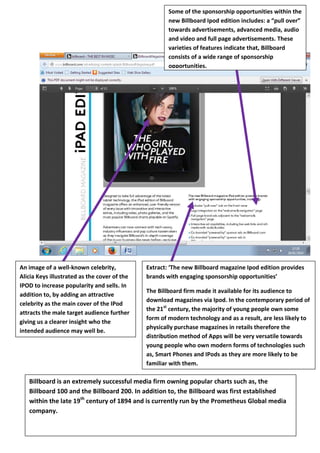 Some of the sponsorship opportunities within the
new Billboard Ipod edition includes: a “pull over”
towards advertisements, advanced media, audio
and video and full page advertisements. These
varieties of features indicate that, Billboard
consists of a wide range of sponsorship
opportunities.

An image of a well-known celebrity,
Alicia Keys illustrated as the cover of the
IPOD to increase popularity and sells. In
addition to, by adding an attractive
celebrity as the main cover of the IPod
attracts the male target audience further
giving us a clearer insight who the
intended audience may well be.

Extract: ‘The new Billboard magazine Ipod edition provides
brands with engaging sponsorship opportunities’
The Billboard firm made it available for its audience to
download magazines via Ipod. In the contemporary period of
the 21st century, the majority of young people own some
form of modern technology and as a result, are less likely to
physically purchase magazines in retails therefore the
distribution method of Apps will be very versatile towards
young people who own modern forms of technologies such
as, Smart Phones and IPods as they are more likely to be
familiar with them.

Billboard is an extremely successful media firm owning popular charts such as, the
Billboard 100 and the Billboard 200. In addition to, the Billboard was first established
within the late 19th century of 1894 and is currently run by the Prometheus Global media
company.

 