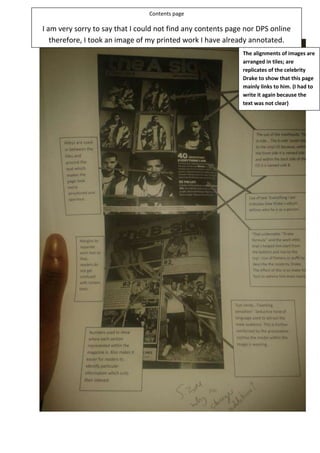 Contents page

I am very sorry to say that I could not find any contents page nor DPS online
therefore, I took an image of my printed work I have already annotated.
The alignments of images are
arranged in tiles; are
replicates of the celebrity
Drake to show that this page
mainly links to him. (I had to
write it again because the
text was not clear)

Alleys are used
in between the
tiles and
around the
text which
makes the text
look
structured and
spacious.

Margins used to
separate each text so
that, readers do not
get confused with
certain texts. The use
of margins further
helps maintain
structure and
organisation.

The convention of page
numbers used to show where
each section of context is
located. The convention of
page numbers also makes it
easier for the readers to
identify particular
information which suits their
interest.

The use of the contents and
splitting: ‘The A-side...The b-side’
relates to a vintage vinyl record
because, within the front side of
a Vinyl record it is named the A
side and within the back side of
the CD it is named the B side.
(Not clear so re-did)
The use of the phrase of ‘Everything I am’
indicates how Drake’s album defines who
he is as a person rather than a celebrity
similar to, the Billboard magazine
displaying Lady Gaga.
“That undeniable Drake
formula’ uses of flattery or
puff to describe the celebrity
of Drake. The effect of this is
to make Drake’s fans admire
him even more as if his status
really is alike to a ‘king’.

‘Eye candy’, ‘twerking
sensation’ uses
seductive language to
allure the male target
audience alike to Lady
Gaga using sex appeal to
attract the male target
audience. This is further
reinforced by the
provocative clothing the
model within the image
is wearing.

 