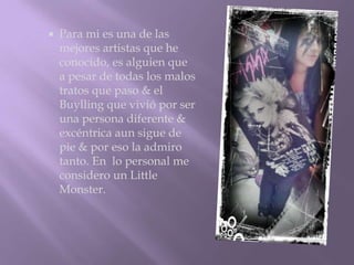    Para mi es una de las
    mejores artistas que he
    conocido, es alguien que
    a pesar de todas los malos
    tratos que paso & el
    Buylling que vivió por ser
    una persona diferente &
    excéntrica aun sigue de
    pie & por eso la admiro
    tanto. En lo personal me
    considero un Little
    Monster.
 