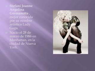    Stefani Joanne
    Angelina
    Germanotta ,
    mejor conocida
    por su nombre
    artistico Lady
    Gaga.
   Nacio el 28 de
    marzo de 1986 en
    Manhattan, en la
    ciudad de Nueva
    York.
 