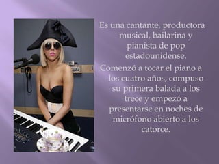 Es una cantante, productora
     musical, bailarina y
        pianista de pop
       estadounidense.
Comenzó a tocar el piano a
  los cuatro años, compuso
   su primera balada a los
       trece y empezó a
  presentarse en noches de
    micrófono abierto a los
            catorce.
 
