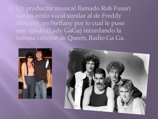    Un productor musical llamado Rob Fusari
    vio un estilo vocal similar al de Freddy
    Mercury, en Steffany por lo cual le puso
    este apodo,(Lady GaGa) recordando la
    famosa canción de Queen, Radio Ga Ga.
 
