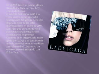 En el 2008 lanzo su primer album
llamado the fame , el cual tuvo
poca radiofusion.
el sencillo Just Dance salió a la
venta cuatro meses antes del
lanzamiento del álbum, pero sólo
llegó a la cima de las listas
internacionales en enero de 2009.
Esto hizo que The Fame tuviese
éxito inmediatamente; estuvo
nominado en los premios
Grammy en la categoría de mejor
grabación dance y se convirtió en
uno de los sencillos más vendidos
a nivel mundial. Gaga tuvo un
éxito enorme e inesperado con
Poker Face
 