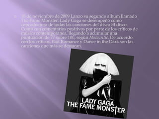    18 de noviembre de 2009 Lanzo su segundo album llamado
    The Fame Monster. Lady Gaga se desempeñó como
    coproductora de todas las canciones del disco El disco.
    Contó con comentarios positivos por parte de los críticos de
    música contemporánea, llegando a acumular una
    puntuación de 77 sobre 100, según Metacritic. De acuerdo
    con los críticos, Bad Romance y Dance in the Dark son las
    canciones que más se destacan.
 