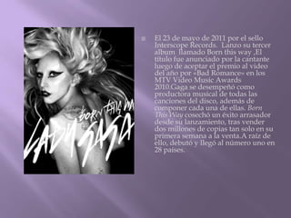    El 23 de mayo de 2011 por el sello
    Interscope Records. Lanzo su tercer
    album llamado Born this way ,El
    título fue anunciado por la cantante
    luego de aceptar el premio al video
    del año por «Bad Romance» en los
    MTV Video Music Awards
    2010.Gaga se desempeñó como
    productora musical de todas las
    canciones del disco, además de
    componer cada una de ellas. Born
    This Way cosechó un éxito arrasador
    desde su lanzamiento, tras vender
    dos millones de copias tan solo en su
    primera semana a la venta.A raíz de
    ello, debutó y llegó al número uno en
    28 países.
 