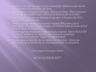    Las Personas decían que no era comercial: Ahora es una de las
    mas reconocidas estrellas del pop.
   Decían que no llegaria tan lejos: Ahora su video “Bad romance”
    es uno de los videos mas vistos en la historia de You tube.
   Decian que su fama no duraria ni un año: A finales del 2012
    sacara su cuarto album.
   Decian que no mereceria nuestro respeto:Ella ceno con el
    presidente Barack Obama. Canto con Elthon John & hasta actuó
    para la reina de Inglaterra.
   Decían que su música no seria tomada enserio: Ahora ELLA ES
    la primer artista en la historia, de colocar 6 canciones
    consecutivas en primer lugar de popularidad.
   Decian que su sentido de la moda era estupido: Ahora su
    influencia en la moda ha revolucionado toda la industria.


                    Lady gaga es una gran artista


                     AUN LO DUDAS??
 