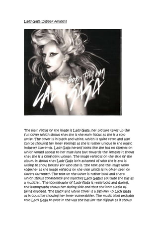 045720000Lady Gaga Digipak Analysis <br />The main focus of the image is Lady Gaga, her picture takes up the full cover which shows that she is the main focus as she is a solo artist. The cover is in black and white, which is quite retro and also can be showing her inner feelings as she is rather unique in the music industry currently. Lady Gaga herself looks like she has no clothes on which would appeal to her male fans but towards the females it shows that she is a confident woman. The image reflects on the title of the album, it shows that Lady Gaga isn’t ashamed of who she is and is willing to show herself for who she is. The text and the image work together as the image reflects on the title which isn’t often seen on covers currently. The text on the cover is rather bold and sharp which shows confidence and matches Lady Gaga’s attitude she has as a musician. The iconography of Lady Gaga is really bold and daring, the iconography shows her daring side and that she isn’t afraid of being exposed. The black and white cover is a signifier to Lady Gaga as it could be showing her inner vulnerability. The music label probably told Lady Gaga to pose in the way she has for the digipak as it shows her the way her fans like to see her, very eccentric. From the cover you can’t really tell the target audience besides the teenage market, Lady Gaga is rather unique and attracts a range of fans so from the cover you can not pin point a specific audience.<br />The back of the digipak is plain black with white writing. The writing takes up all of the back cover; this reflects the front cover and the idea of showing her potential innocence. Also it keeps focus on her songs and their title. This shows her commitment to her music. Lady Gaga always makes comments about how important music is to her, so with the back just being the song titles it keeps focus on them and not on her and her personal image. Compared to most digipaks this is rather unique as most normally having a backing picture supporting the main image. <br />