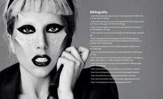 Bibliografía:
http://fondosparawhatsapp.net/wp-content/uploads/2014/08/fondos-
de-Lady-Gaga-en-hd9.jpg
http://artistviewblog.com/wp-content/uploads/2015/02/Gaga-by-Mari-
ano-Vivanco-lady-gaga-33271506-1024-768.jpg
http://rumberacojedes.com/wp-content/uploads/2014/03/Lady-Ga-
ga-HD-Wallpaper-2013.jpg
http://topmusic.mx/wp-content/uploads/2015/09/lady-gaga-wallpaper.
jpg
https://popingcherry.files.wordpress.com/2013/02/lady-gaga.jpg
http://horrorfilmcentral.com/wp-content/uploads/2015/02/Lady-Ga-
ga-Black-White-Wallpaper.jpg
http://www.wallpaper4me.com/images/wallpapers/thefamemon-
ster-63605.jpeg
http://www.esenciaradio.com/wp-content/uploads/2015/08/lady-ga-
ga-1.jpg
http://www.zastavki.com/pictures/originals/2013/Music_Outrageous_
singer_Lady_Gaga_on_a_light_background_053380_.jpg
http://canaldenoticia.com/wp-content/uploads/2015/09/lady-gaga-
26460-1920x1080.jpg
http://www.colourlovers.com/palette/2215722/Mother_Monster
http://www.rollingstone.com/music/artists/lady-gaga/biography
http://www.lifetimetv.co.uk/biography/biography-lady-gaga
http://www.aceshowbiz.com/celebrity/lady_gaga/biography.html
http://www.biography.com/people/lady-gaga-481598
 
