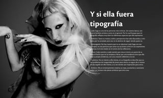 Y si ella fuera
tipografía
Lady Gaga es una de las personas más icónicas de nuestra época, tan-
to en el ámbito artístico como en el general. Por lo cual busque que mi
tipografía reflejara muy bien los diferentes aspectos que ella representa.
Polémica: Tanto su música, estilo y perspectiva han sido discutidos y criti-
cados por la sociedad, pero eso no la detiene de seguir siendo quien es.
Extravagante: No hay manera que no se relacione Lady Gaga con ese
concepto, es una persona que tanto sus acciones como en sus expresiones
artísticas no le da miedo ser el centro de los reflectores.
Única: Cada canción y cada tuendo que crea es úncio y es parte de su
estilo el hecho que no se empieza a llevar por una tendencia sino que ella
crea su propia tendencia, con una creación diferente a la vez.
Auténtica: No se miente a ella misma, en su biografía se describe que su-
frió problemas de inseguridad de joven; pero ahora, es segura de si misma
y le da orgullo ser ella misma, a su vez siendo uan inspiración para otros.
Artística: Ella es inmensamente creativa; su ropa, accesorios y cancioens
suelen ser incluso más piezas artísticas que otra cosa.
 