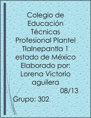 Colegio de
Educación
Técnicas
Profesional Plantel
Tlalnepantla 1
estado de México
Elaborado por:
Lorena Victorio
aguilera
08/13
Grupo: 302
 