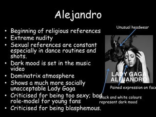 AlejandroUnusual headwearBeginning of religious referencesExtreme nuditySexual references are constant especially in dance routines and shots.Dark mood is set in the music videoDominatrix atmosphereShows a much more socially unacceptable Lady GagaCriticised for being too sexy; bad role-model for young fansCriticised for being blasphemous.Pained expression on faceBlack and white colours represent dark mood