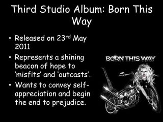 Third Studio Album: Born This WayReleased on 23rd May 2011 Represents a shining beacon of hope to ‘misfits’ and ‘outcasts’.Wants to convey self-appreciation and begin the end to prejudice.