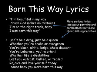 Born This Way Lyrics“I'm beautiful in my way'Cause God makes no mistakesI'm on the right track, babyI was born this way”Don't be a drag, just be a queenWhether you're broke or evergreenYou're black, white, beige, chola descentYou're Lebanese, you're orientWhether life's disabilitiesLeft you outcast, bullied, or teasedRejoice and love yourself today'cause baby you were born this wayMore serious lyrics; less about partying and carelessness but more about self-appreciation