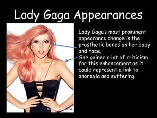 Lady Gaga AppearancesLady Gaga’s most prominent appearance change is the prosthetic bones on her body and face.She gained a lot of criticism for this enhancement as it could represent a link to anorexia and suffering. 