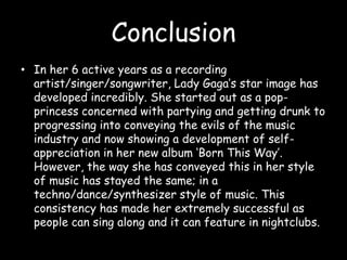ConclusionIn her 6 active years as a recording artist/singer/songwriter, Lady Gaga’s star image has developed incredibly. She started out as a pop-princess concerned with partying and getting drunk to progressing into conveying the evils of the music industry and now showing a development of self-appreciation in her new album ‘Born This Way’. However, the way she has conveyed this in her style of music has stayed the same; in a techno/dance/synthesizer style of music. This consistency has made her extremely successful as people can sing along and it can feature in nightclubs.