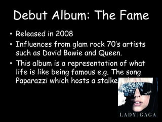 Debut Album: The FameReleased in 2008Influences from glam rock 70’s artists such as David Bowie and Queen.This album is a representation of what life is like being famous e.g. The song Paparazzi which hosts a stalker plot.