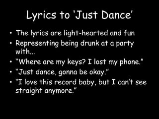 Lyrics to ‘Just Dance’The lyrics are light-hearted and funRepresenting being drunk at a party with...“Where are my keys? I lost my phone.”“Just dance, gonna be okay.”“I love this record baby, but I can’t see straight anymore.”