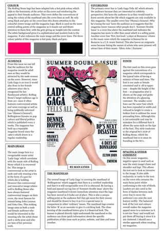 COLOUR                                                                            COVERLINES
The Rolling Stone logo has been adapted into a hot pink colour which              The primary cover line is ‘Lady Gaga Tells All’ which attracts
adds to the femininity of the artist on the cover and reinforcing the             the audience because they are interested in celebrity
appeal to their female audience. This cover defies the conventions of             perspective; this lures the audience in as they would want to
using the colour of the masthead onto the cover lines as well. By only            know secrets about her life which suggests are only available in
using black and grey on the cover lines this draws attention to the               this magazine. The smaller cover line ‘Obama’s General | Why
colourful centre image and the magazine logo. Black is used on the more           he’s losing the war’ lures the audience as it suggests that the
central selling points of the magazine as it stands out and draws                 magazine know reasons other people don’t. ’Summer Double
attention to them first, with the grey giving an insight into the context.        Issue’ is a cover line above the masthead and indicates the
The white background gives it a sophisticated and modern look to the              magazine has more to offer than usual which is a selling point.
magazine. It also enhances the main image and the cover lines. The three          Another cover line ‘Wet, hot loud | 4 days at Bonnaroo’ relates
colour palette of this magazine is hot pink, black and grey.                      to the music news which the magazine is famous for as
                                                                                  Bonaroo is a U.S. music festival. This also leaves an enigmatic
                                                                                  sense because listing the names of artists who were present will
                                                                                  attract fans of their music: ‘Elton John | Eminem’.




AUDIENCE                                                                                                         FONTS
From this issue we can tell
that the audience for the                                                                                        The font used on this cover goes
magazine would be adult                                                                                          against the conventions of a
men as they would be                                                                                             magazine which corresponds to
attracted by the nude woman                                                                                      the typical rules of having a
on the cover. However, since                                                                                     mixture of fonts and sizes. The
Lady Gaga is an icon it would                                                                                    font is nor male or female
also draw in her female                                                                                          orientated and is all in upper
admirers since she is                                                                                            case – despite the height of the
recognised for her                                                                                               font – so pragmatics wise is
flamboyant artistry. Rolling                                                                                     shouts on the page and grabs
Stone’s target audience age is                                                                                   the attention of a glancing
from 20+ since it often                                                                                          customer. The smaller cover
features controversial artists                                                                                   lines use the same font which
and news coverage as well as                                                                                     has been expanded in width and
being politically informed                                                                                       reduced in height to create a
(see ‘Obama’s General’).                                                                                         bulkier font to address the more
Rollingstone focuses on pop                                                                                      persuading lines. Although this
culture and liberal politics                                                                                     is not noticeable and may be
which is published every 2                                                                                       mistaken for a different font it
weeks. The magazine has                                                                                          allows the same style on the tips
built up a reputable                                                                                             of the font. This style conforms
magazine brand since the                                                                                         to the original 60’s style of
1960’s which draws in a                                                                                          Rolling Stone, which the
regular readership.                                                                                              masthead font is in since its
                                                                                                                 founding in the 60’s..

MAIN IMAGE

The main image here is a                                                                                         SPACING & OTHER
recognisable music artist                                                                                        COMMENT
‘Lady Gaga’ which correlates                                                                                     On this music magazine,
with the music side of Rolling                                                                                   negative space is used such as
Stone which it is renowned                                                                                       near the main image’s knee and
for. This image is                                           BY SIAN LYNES                                       shoulder and legs. This allows
controversial as the artist is                                                                                   the text not to look so intrusive
nude and only wearing a bra           THE MASTHEAD                                                               to the image. It also adds
in the form of a gun for                                                                                         exclusivity or rarity to the icon
which she is holding.                 The central image of ‘Lady Gaga’ is covering the masthead of               on the cover who remains the
However this controversial            ‘Rollingstone’ which suggests that there is a certified readership         main focus point whilst
and innovative image relates          and that it is still recognisable even if it is obscured. By having a      conforming to the rule of thirds.
well to Rolling Stone who             bold and spaced out tag line of ‘Summer double issue’ above the            Leaders are also used in the
have always featured                  magazine masthead it draws immediate attention since the logo              form of dashes between each
controversial images on their         has been moved as it looks out of place. This is also a unique             cover line to move the
cover, the most famous for            selling point as the audience feel they get more for their money           audience’s eye onto the next
instant being John Lennon             and should be drawn to buy it as it is a special issue in                  feature swiftly. The balanced
and Yoko Ono. This striking           comparison to other ‘ordinary’ issues. The masthead logo creates           look of the text and colours
image aims at both a male             the letter ‘R’ as an ascender to give it a striking look. The close        overall makes the magazine
and female audience who               kerning of the masthead letters give it a theatrical look. The             appeal more to a customer as it
would be interested in the            banner is placed directly right underneath the masthead so the             is not too ‘busy’ and would not
meaning why the artist chose          audience can draw quick information about the specific                     put them off buying it since it is
such a niche pose and who             publication of this issue such as price, website, and date and issue       not cluttered. I should use a
are fans of her previous              number.                                                                    similar approach when creating
work.                                                                                                            my magazine.
 