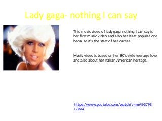 Lady gaga- nothing I can say
This music video of lady gaga nothing I can say is
her first music video and also her least popular one
because it’s the start of her carrier.
Music video is based on her 80’s style teenage love
and also about her Italian American heritage.
https://www.youtube.com/watch?v=mVEG793
G3N4
 