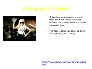 Lady gaga just dance
This is lady gaga second ever music
video but it was so successful and
known it was cast her first because the
amount of fame.
The video is called just dance so its all
about partying and dancing.
https://www.youtube.com/watch?v=2Abk1jAO
Njw
 