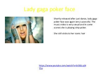 Lady gaga poker face
Shortly released after just dance, lady gaga
poker face was again very successful. The
music video is very sexual and in some
scenes she is playing strip poker.
She still sticks to her iconic hair
https://www.youtube.com/watch?v=bESGLojN
YSo
 