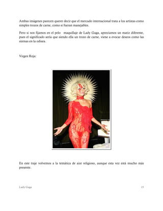 Lady Gaga 15
Ambas imágenes parecen querer decir que el mercado internacional trata a los artistas como
simples trozos de carne, como si fueran manejables.
Pero si nos fijamos en el pelo maquillaje de Lady Gaga, apreciamos un matiz diferente,
pues el significado sería que siendo ella un trozo de carne, viene a evocar deseos como las
sirenas en la odisea.
Virgen Roja:
En este traje volvemos a la temática de aire religioso, aunque esta vez está mucho más
presente.
 