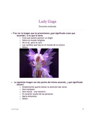 Lady Gaga 30
Lady Gaga
Encuesta realizada
• Tras ver la imagen que te presentamos ¿qué significado crees que
esconde?, si es que lo tiene
o Creo que quiere parecer un ángel
o Sátira al mundo religioso
o No lo sé, pero es raro
o Los cambios que hay en el mundo de la música
o Other:
• La siguiente imagen son dos partes del mismo atuendo, ¿ qué significado
tienen?
o Simplemente quería llamar la atención dos veces
o Una mariposa
o Una monja una meretriz
o El carácter oculto de las personas
o María Antonieta
o Other:
 