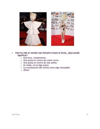 Lady Gaga 31
• Este ha sido el vestido más llamativo hasta la fecha, ¿Qué puede
significar?
o Está loca, simplemente.
o Una queja en contra de comer carne
o Una queja en contra de usar pieles
o Es moda, no es algo nuevo
o La visualización del artista como algo manejable
o Other:
 