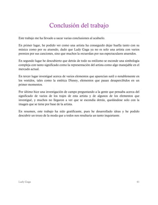 Lady Gaga 41
Conclusión del trabajo
Este trabajo me ha llevado a sacar varias conclusiones al acabarlo.
En primer lugar, he podido ver como una artista ha conseguido dejar huella tanto con su
música como por su atuendo, dado que Lady Gaga ya no es solo una artista con varios
premios por sus canciones, sino que muchos la recuerdan por sus espectaculares atuendos.
En segundo lugar he descubierto que detrás de todo su estilismo se esconde una simbología
compleja con tanto significado como la representación del artista como algo manejable en el
mercado actual.
En tercer lugar investigué acerca de varios elementos que aparecían sutil o notablemente en
los vestidos, tales como la estética Disney, elementos que pasan desapercibidos en un
primer momentos.
Por último hice una investigación de campo preguntando a la gente que pensaba acerca del
significado de varios de los trajes de esta artista y de algunos de los elementos que
investigué, y muchos no llegaron a ver que se escondía detrás, quedándose solo con la
imagen que se tiene por base de la artista.
En resumen, este trabajo ha sido gratificante, pues he desarrollado ideas y he podido
descubrir un trozo de la moda que a todos nos resultaría un tanto inquietante.
 