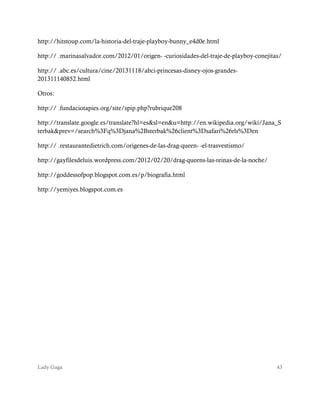 Lady Gaga 43
http://hitstoup.com/la-historia-del-traje-playboy-bunny_e4d0e.html
http:// .marinasalvador.com/2012/01/origen- -curiosidades-del-traje-de-playboy-conejitas/
http:// .abc.es/cultura/cine/20131118/abci-princesas-disney-ojos-grandes-
201311140852.html
Otros:
http:// .fundaciotapies.org/site/spip.php?rubrique208
http://translate.google.es/translate?hl=es&sl=en&u=http://en.wikipedia.org/wiki/Jana_S
terbak&prev=/search%3Fq%3Djana%2Bsterbak%26client%3Dsafari%26rls%3Den
http:// .restaurantedietrich.com/origenes-de-las-drag-queen- -el-trasvestismo/
http://gayfilesdeluis.wordpress.com/2012/02/20/drag-queens-las-reinas-de-la-noche/
http://goddessofpop.blogspot.com.es/p/biografia.html
http://yemiyes.blogspot.com.es
 