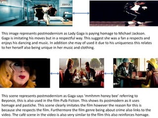 This image represents postmodernism as Lady Gaga is paying homage to Michael Jackson. 
Gaga is imitating his moves but in a respectful way. This suggest she was a fan a respects and 
enjoys his dancing and music. In addition she may of used it due to his uniqueness this relates 
to her herself also being unique in her music and clothing. 
This scene represents postmodernism as Gaga says ‘mmhmm honey bee’ referring to 
Beyonce, this is also used in the film Pulb Fiction. This shows its postmodern as it uses 
homage and pastiche. This scene clearly imitates the film however the reason for this is 
because she respects the film. Furthermore the film genre being about crime also links to the 
video. The café scene in the video is also very similar to the film this also reinforces homage. 
 