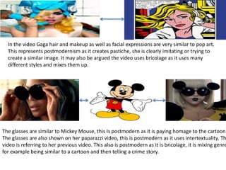 In the video Gaga hair and makeup as well as facial expressions are very similar to pop art. 
This represents postmodernism as it creates pastiche, she is clearly imitating or trying to 
create a similar image. It may also be argued the video uses bricolage as it uses many 
different styles and mixes them up. 
The glasses are similar to Mickey Mouse, this Is postmodern as it is paying homage to the cartoon. 
The glasses are also shown on her paparazzi video, this is postmodern as it uses intertextuality. This 
video is referring to her previous video. This also is postmodern as it is bricolage, it is mixing genres 
for example being similar to a cartoon and then telling a crime story. 
 
