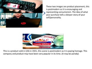 These two images are product placement, this 
is postmodern as it is encouraging and 
representing consumerism. The idea of what 
your purchase tells a deeper story of your 
self/personality. 
This is a product sold in USA in 1921, this scene is postmodern as it is paying homage. This 
company and product may have been very popular in its time. (It may be parody) 
 