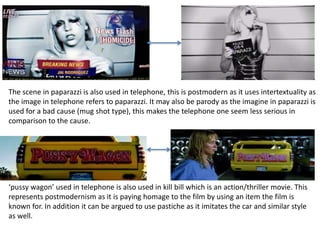 The scene in paparazzi is also used in telephone, this is postmodern as it uses intertextuality as 
the image in telephone refers to paparazzi. It may also be parody as the imagine in paparazzi is 
used for a bad cause (mug shot type), this makes the telephone one seem less serious in 
comparison to the cause. 
‘pussy wagon’ used in telephone is also used in kill bill which is an action/thriller movie. This 
represents postmodernism as it is paying homage to the film by using an item the film is 
known for. In addition it can be argued to use pastiche as it imitates the car and similar style 
as well. 
 