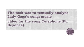 The task was to textually analyse
Lady Gaga’s song/music
video for the song Telephone (Ft.
Beyoncé).
 