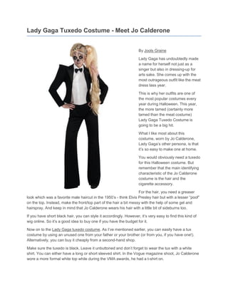 Lady Gaga Tuxedo Costume - Meet Jo Calderone


                                                                    By Jools Graine

                                                                    Lady Gaga has undoubtedly made
                                                                    a name for herself not just as a
                                                                    singer but also in dressing-up for
                                                                    arts sake. She comes up with the
                                                                    most outrageous outfit like the meat
                                                                    dress lass year.

                                                                    This is why her outfits are one of
                                                                    the most popular costumes every
                                                                    year during Halloween. This year,
                                                                    the more tamed (certainly more
                                                                    tamed than the meat costume)
                                                                    Lady Gaga Tuxedo Costume is
                                                                    going to be a big hit.

                                                                    What I like most about this
                                                                    costume, worn by Jo Calderone,
                                                                    Lady Gaga’s other persona, is that
                                                                    it’s so easy to make one at home.

                                                                    You would obviously need a tuxedo
                                                                    for this Halloween costume. But
                                                                    remember that the main identifying
                                                                    characteristic of the Jo Calderone
                                                                    costume is the hair and the
                                                                    cigarette accessory.

                                                                   For the hair, you need a greaser
look which was a favorite male haircut in the 1950’s - think Elvis Presley hair but with a lesser “poof”
on the top. Instead, make the front/top part of the hair a bit messy with the help of some gel and
hairspray. And keep in mind that Jo Calderone wears his hair with a little bit of sideburns too.

If you have short black hair, you can style it accordingly. However, it’s very easy to find this kind of
wig online. So it’s a good idea to buy one if you have the budget for it.

Now on to the Lady Gaga tuxedo costume. As I’ve mentioned earlier, you can easily have a tux
costume by using an unused one from your father or your brother (or from you, if you have one!).
Alternatively, you can buy it cheaply from a second-hand shop.

Make sure the tuxedo is black. Leave it unbuttoned and don’t forget to wear the tux with a white
shirt. You can either have a long or short sleeved shirt. In the Vogue magazine shoot, Jo Calderone
wore a more formal white top while during the VMA awards, he had a t-shirt on.
 