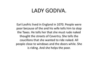 LADY GODIVA.

Earl Leofric lived in England in 1070. People were
poor because of the and his wife tells him to stop
 the Taxes. He tells her that she must rude naked
   thought the streets of Covertry. She tells the
   coucillons that she wanted to ride naked. All
people close te windows and the doors while. She
         is riding. And she helps the poor.
 