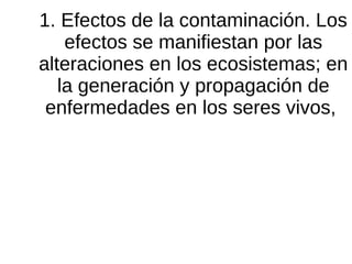 1. Efectos de la contaminación. Los
efectos se manifiestan por las
alteraciones en los ecosistemas; en
la generación y propagación de
enfermedades en los seres vivos,