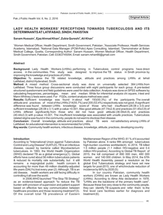 Pakistan Journal of Public Health, 2016 ( June )
40
LADY HEALTH WORKERS' PERCEPTIONS TOWARDS TUBERCULOSIS AND ITS
DETERMINANTSAT LATIFABAD, SINDH, PAKISTAN
Pak J Public Health Vol. 6, No. 2, 2016
1 2 3 4
Sanam Hussain , EjazAhmad Khan , Zubia Qureshi ,Ali Khan
Original Article
Abstract
Background: Lady Health Workers (LHWs), performing in Tuberculosis control programs have direct
access in the communities. This study was designed to improve the TB status in Sindh province by
improving the knowledge and practices of LHWs.
Objective: To assess the TB related knowledge, attitude and practices among LHWs at tehsil
Latifabad, district Hyderabad, Sindh.
Method: A mixed method Cross-sectional study was done on universally selected 384 LHWs from
Latifabad. Three focus group discussions were conducted with eight participants for each group. A pre-tested
structured questionnaire and eld guidelines were used for data collection.Analysis was done on SPSS software by
calculating frequencies, percentages, mean and median. While for inferential analysis chi square, t-test and
Mann Whitney U tests were used. For FGDs, content analysis method was used.
Results: Sufcient knowledge was found in about half 193(50.3%) of the participants. The overall
attitude and practices of most of the LHWs 214(55.7%) and 205 (53.4%) respectively was not good.Asignicant
difference was found between LHWs knowledge score of those who had insufcient (28.08 ± 3.0) and
sufcient knowledge (28.08 ± 3.1) with p-value <0.001. Also good attitude (47.74±2.8) and practices (51.45±3.8) of
LHWs differed signicantly from those who did not have good attitude (36.09±4.8), and practices
(40.44±3.3) with p-value <0.001. The insufcient knowledge was associated with unsafe practices. Tuberculosis
related stigma was found in the community, people do not want to disclose their disease.
Conclusion: Overall knowledge, attitude and practices about TB were not satisfactory among LHWs of
Latifabad.An educational intervention is recommended for LHWs.
Key words: Community health workers, infectious disease, knowledge, attitude, practices, developing country
Introduction
According to "International Union against Tuberculosis
Control and Lung Disease" (IUATLD), TB is an infectious
disease, caused by bacteria called Mycobacterium
tuberculosis. In 1993, the World Health Organization
(WHO) declared TB as a global emergency(1). Global
efforts have cured about 56 million tuberculosis patients
& reduced its mortality rate substantially, but it still
remains a majorglobal public health concern &
accounting for more than 49 million disability-adjusted
life-years (DALYs) lost every year (2).Although, TB is an
old disease, health workers are still facing difculty in
controlling it all over the world.
In 2006,WHO launched "The Stop TB Strategy"
as an evidence-based approach "to reduce the TB
burden with provision of supervision and patient support
based on effective two way communication between
healthcare providers and those receiving treatment"(3).
Of the overall total TB prevalence of Eastern
Mediterranean Region of the WHO, 61 % of it accounted
by Pakistan alone. It ranks fth amongst tuberculosis
high-burden countries worldwide(4). In 2014, TB killed
1.5 million people (1.1 million HIV-negative and 0.4
million HIV-positive). According to Global TB Report of
2015, the toll comprised of 890 000 men, 480 000
women and 140 000 children. In May 2014, the 67th
World Health Assembly passed a resolution as the
global End Tuberculosis strategy and have set new
targets for post-2015, one of whichinclude reduction of
incidence by 90% by 2035 (5).
In our country Pakistan, community health
workers (CHWs) are known as Lady Health Workers
(LHWs). According to Alma Atta declaration in 1978,
"LHWs are the backbone of the primary health care".
Because these live very close to the community people,
they can identify TB suspects and refer them to the
rst level care facilities earlier for diagnosis and
treatment (6).
1 2
Women Medical Ofcer, Health Department, Sindh Government, Pakistan , Associate Professor, Health Services
3 4
Academy, Islamabad, National Data Manager (PCM-Polio) Apex Consulting, Islambad, Demonstrator at Bolan
Medical College, Quetta, Corresponding Author: Sanam Hussain, Women Medical Ofcer, Health Department,
Sindh Government, Pakistan, Cell: 03363745094, Email: sanam.rehan66@gmail.com
 